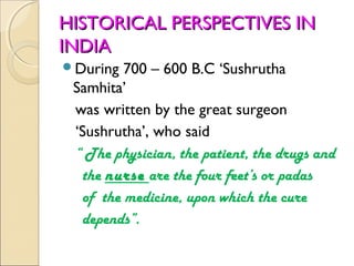 HISTORICAL PERSPECTIVES IN
INDIA
During  700 – 600 B.C ‘Sushrutha
 Samhita’
 was written by the great surgeon
 ‘Sushrutha’, who said
 “ The physician, the patient, the drugs and
  the nurse are the four feet’s or padas
  of the medicine, upon which the cure
  depends”.
 