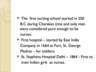  The first nursing school started in 250
 B.C during Charakan time and only men
 were considered pure enough to be
 nurses.
 First hospital – started by East India
 Company in 1664 at Fort, St. George
 Madras – for soldiers
 St. Stephens Hospital Delhi – 1864 - First to
  train Indian girls as nurses.
 