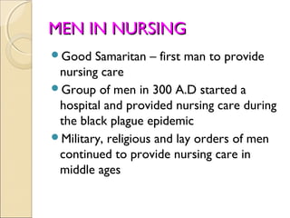 MEN IN NURSING
Good   Samaritan – first man to provide
 nursing care
Group of men in 300 A.D started a
 hospital and provided nursing care during
 the black plague epidemic
Military, religious and lay orders of men
 continued to provide nursing care in
 middle ages
 
