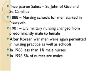 Two   patron Saints – St. John of God and
 St. Camillus
1888 – Nursing schools for men started in
 Newyork
1901 – U.S military nursing changed from
 predominantly male to female
After Korean war men were again permitted
 in nursing practice as well as schools
In 1966 less than 1% male nurses
In 1996 5% of nurses are males
 