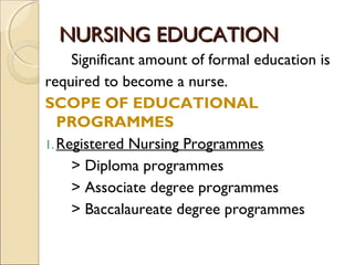 NURSING EDUCATION
     Significant amount of formal education is
required to become a nurse.
SCOPE OF EDUCATIONAL
   PROGRAMMES
1. Registered Nursing Programmes
     > Diploma programmes
     > Associate degree programmes
     > Baccalaureate degree programmes
 