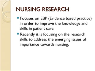 NURSING RESEARCH
Focuses    on EBP (Evidence based practice)
 in order to improve the knowledge and
 skills in patient care.
Recently it is focusing on the research
 skills to address the emerging issues of
 importance towards nursing.
 