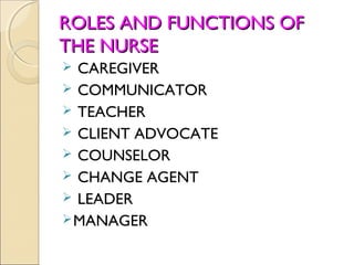 ROLES AND FUNCTIONS OF
THE NURSE
 CAREGIVER
 COMMUNICATOR
 TEACHER
 CLIENT ADVOCATE
 COUNSELOR
 CHANGE AGENT
 LEADER
 MANAGER
 