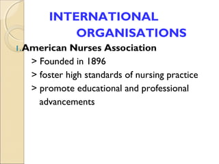 INTERNATIONAL
           ORGANISATIONS
1. American  Nurses Association
   > Founded in 1896
   > foster high standards of nursing practice
   > promote educational and professional
     advancements
 