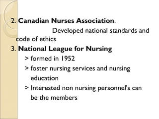 2. Canadian Nurses Association.
               Developed national standards and
  code of ethics
3. National League for Nursing
     > formed in 1952
     > foster nursing services and nursing
       education
     > Interested non nursing personnel's can
       be the members
 