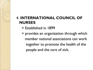 4. INTERNATIONAL COUNCIL OF
  NURSES
    > Established in 1899
    > provides an organization through which
      member national associations can work
      together to promote the health of the
      people and the care of sick.
 