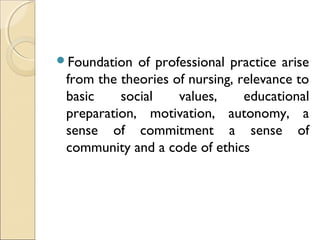 Foundation  of professional practice arise
 from the theories of nursing, relevance to
 basic    social    values,     educational
 preparation, motivation, autonomy, a
 sense of commitment a sense of
 community and a code of ethics
 