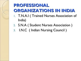 PROFESSIONAL
ORGANIZATIONS IN INDIA
1. T.N.A.I ( Trained Nurses Association of
   India)
2. S.N.A ( Student Nurses Association )
3. I.N.C ( Indian Nursing Council )
 