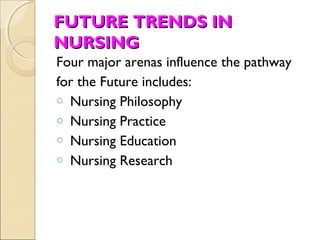 FUTURE TRENDS IN
NURSING
Four major arenas influence the pathway
for the Future includes:
o Nursing Philosophy
o Nursing Practice
o Nursing Education
o Nursing Research
 
