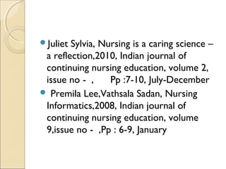 Juliet Sylvia, Nursing is a caring science –
 a reflection,2010, Indian journal of
 continuing nursing education, volume 2,
 issue no - ,     Pp :7-10, July-December
 Premila Lee,Vathsala Sadan, Nursing
 Informatics,2008, Indian journal of
 continuing nursing education, volume
 9,issue no - ,Pp : 6-9, January
 