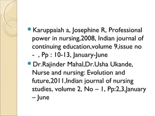 Karuppaiah   a, Josephine R, Professional
 power in nursing,2008, Indian journal of
 continuing education,volume 9,issue no
 - , Pp : 10-13, January-June
Dr.Rajinder Mahal,Dr.Usha Ukande,
 Nurse and nursing: Evolution and
 future,2011,Indian journal of nursing
 studies, volume 2, No – 1, Pp:2,3,January
 – June
 