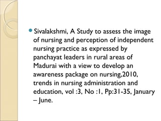 Sivalakshmi, A Study to assess the image
 of nursing and perception of independent
 nursing practice as expressed by
 panchayat leaders in rural areas of
 Madurai with a view to develop an
 awareness package on nursing,2010,
 trends in nursing administration and
 education, vol :3, No :1, Pp:31-35, January
 – June.
 