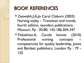 BOOK REFERENCES
Zeewekh.J.A,Jo   Carol Claborn (2003)
 Nursing today – Transition and trends,
 fourth edition, saunders publications,
 Missouri, Pp : 30-80, 142-186,304-347
Finkelman.A, Carole kenner (2010)
 Professional     nursing    concepts     –
 competencies for quality leadership, Jones
 and Bartlett publishers, London Pp : 79 -
 132
 