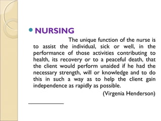 NURSING
               The unique function of the nurse is
to assist the individual, sick or well, in the
performance of those activities contributing to
health, its recovery or to a peaceful death, that
the client would perform unaided if he had the
necessary strength, will or knowledge and to do
this in such a way as to help the client gain
independence as rapidly as possible.
                            (Virgenia Henderson)
 