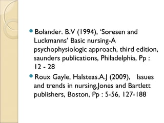 Bolander.  B.V (1994), ‘Soresen and
 Luckmanns’ Basic nursing-A
 psychophysiologic approach, third edition,
 saunders publications, Philadelphia, Pp :
 12 - 28
Roux Gayle, Halsteas.A.J (2009), Issues
 and trends in nursing,Jones and Bartlett
 publishers, Boston, Pp : 5-56, 127-188
 