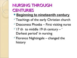 NURSING THROUGH
CENTURIES
Beginning     to nineteenth century
 Teachings of the early Christian church
 Deaconess Phoeba – First visiting nurse
 17 th to middle 19 th century – ‘
  Darkest period’ in nursing
 Florence Nightingale – changed the
  history
 
