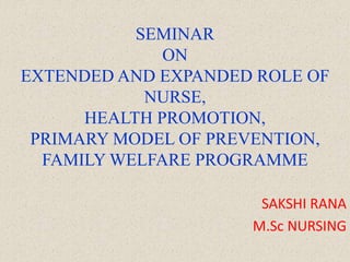 SEMINAR
ON
EXTENDED AND EXPANDED ROLE OF
NURSE,
HEALTH PROMOTION,
PRIMARY MODEL OF PREVENTION,
FAMILY WELFARE PROGRAMME
SAKSHI RANA
M.Sc NURSING
 