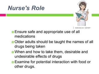 Nurse's Role
 Ensure safe and appropriate use of all
medications
 Older adults should be taught the names of all
drugs being taken
 When and how to take them, desirable and
undesirable effects of drugs
 Examine for potential interaction with food or
other drugs.
 