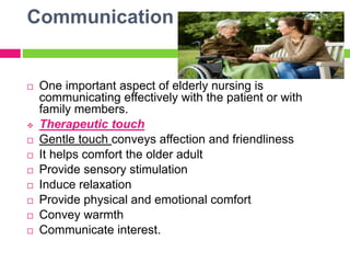 Communication
 One important aspect of elderly nursing is
communicating effectively with the patient or with
family members.
 Therapeutic touch
 Gentle touch conveys affection and friendliness
 It helps comfort the older adult
 Provide sensory stimulation
 Induce relaxation
 Provide physical and emotional comfort
 Convey warmth
 Communicate interest.
 