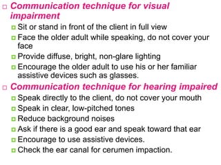  Communication technique for visual
impairment
 Sit or stand in front of the client in full view
 Face the older adult while speaking, do not cover your
face
 Provide diffuse, bright, non-glare lighting
 Encourage the older adult to use his or her familiar
assistive devices such as glasses.
 Communication technique for hearing impaired
 Speak directly to the client, do not cover your mouth
 Speak in clear, low-pitched tones
 Reduce background noises
 Ask if there is a good ear and speak toward that ear
 Encourage to use assistive devices.
 Check the ear canal for cerumen impaction.
 