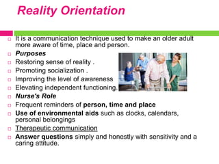 Reality Orientation
 It is a communication technique used to make an older adult
more aware of time, place and person.
 Purposes
 Restoring sense of reality .
 Promoting socialization .
 Improving the level of awareness
 Elevating independent functioning.
 Nurse's Role
 Frequent reminders of person, time and place
 Use of environmental aids such as clocks, calendars,
personal belongings
 Therapeutic communication
 Answer questions simply and honestly with sensitivity and a
caring attitude.
 