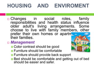 HOUSING AND ENVIROMENT
 Changes in social roles, family
responsibilities and health status influence
older adult's living arrangements. Some
choose to live with family members, other
prefer their own homes or apartments near
their families.
 Management
 Color contrast should be good
 Furniture should be comfortable
 Furniture should provide back support
 Bed should be comfortable and getting out of bed
should be easier and safer.
 