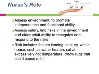 Nurse's Role
 Assess environment, to promote
independence and functional ability
 Assess safety, find risks in the environment
and older adult ability to recognize and
respond to the risks
 Risk includes factors leading to injury, within
house, such as water heaters set at
excessively hot temperature, throw rugs that
could cause a fall.
 