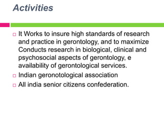 Activities
 It Works to insure high standards of research
and practice in gerontology, and to maximize
Conducts research in biological, clinical and
psychosocial aspects of gerontology, e
availability of gerontological services.
 Indian geronotological association
 All india senior citizens confederation.
 