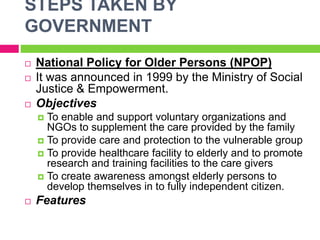 STEPS TAKEN BY
GOVERNMENT
 National Policy for Older Persons (NPOP)
 It was announced in 1999 by the Ministry of Social
Justice & Empowerment.
 Objectives
 To enable and support voluntary organizations and
NGOs to supplement the care provided by the family
 To provide care and protection to the vulnerable group
 To provide healthcare facility to elderly and to promote
research and training facilities to the care givers
 To create awareness amongst elderly persons to
develop themselves in to fully independent citizen.
 Features
 