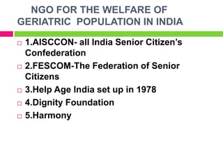 NGO FOR THE WELFARE OF
GERIATRIC POPULATION IN INDIA
 1.AISCCON- all India Senior Citizen’s
Confederation
 2.FESCOM-The Federation of Senior
Citizens
 3.Help Age India set up in 1978
 4.Dignity Foundation
 5.Harmony
 