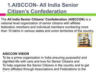 1.AISCCON- All India Senior
Citizen’s Confederation
The All India Senior Citizens’ Confederation (AISCCON) is a
national level organization of senior citizens with affiliate
federation members and individual members numbering more
than 10 lakhs in various states and union territories of the country.
AISCCON VISION
To be a prime organisation in India ensuring purposeful and
dignified life with care and love for Senior Citizens and
To help organise the Senior Citizens in the country and to get
them affiliated through Associations and Federations to the
 