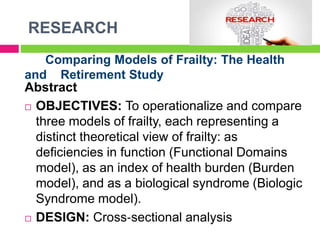 RESEARCH
Comparing Models of Frailty: The Health
and Retirement Study
Abstract
 OBJECTIVES: To operationalize and compare
three models of frailty, each representing a
distinct theoretical view of frailty: as
deficiencies in function (Functional Domains
model), as an index of health burden (Burden
model), and as a biological syndrome (Biologic
Syndrome model).
 DESIGN: Cross‐sectional analysis
 