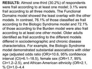 RESULTS: Almost one‐third (30.2%) of respondents
were frail according to at least one model; 3.1% were
frail according to all three models. The Functional
Domains model showed the least overlap with the other
models. In contrast, 76.1% of those classified as frail
according to the Biologic Syndrome model and 72.1%
of those according to the Burden model were also frail
according to at least one other model. Older adults
identified as frail according to the different models
differed in sociodemographic and chronic disease
characteristics. For example, the Biologic Syndrome
model demonstrated substantial associations with older
age (adjusted odds ratio (OR)=10.6, 95% confidence
interval (CI)=6.1–18.5), female sex (OR=1.7, 95%
CI=1.2–2.5), and African‐American ethnicity (OR=2.1,
% CI=1.0–4.4
 