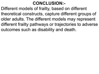 CONCLUSION:-
Different models of frailty, based on different
theoretical constructs, capture different groups of
older adults. The different models may represent
different frailty pathways or trajectories to adverse
outcomes such as disability and death.
 
