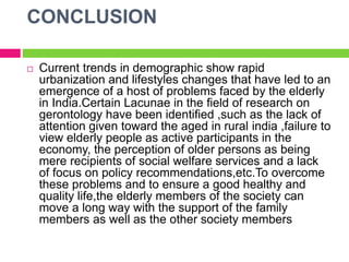 CONCLUSION
 Current trends in demographic show rapid
urbanization and lifestyles changes that have led to an
emergence of a host of problems faced by the elderly
in India.Certain Lacunae in the field of research on
gerontology have been identified ,such as the lack of
attention given toward the aged in rural india ,failure to
view elderly people as active participants in the
economy, the perception of older persons as being
mere recipients of social welfare services and a lack
of focus on policy recommendations,etc.To overcome
these problems and to ensure a good healthy and
quality life,the elderly members of the society can
move a long way with the support of the family
members as well as the other society members
 