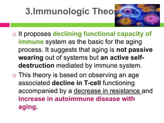 3.Immunologic Theory
 It proposes declining functional capacity of
immune system as the basic for the aging
process. It suggests that aging is not passive
wearing out of systems but an active self-
destruction mediated by immune system.
 This theory is based on observing an age
associated decline in T-cell functioning
accompanied by a decrease in resistance and
increase in autoimmune disease with
aging.
 