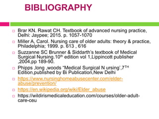 BIBLIOGRAPHY
 Brar KN. Rawat CH. Textbook of advanced nursing practice,
Delhi: Jaypee; 2015. p. 1057-1070
 Miller A, Carol. Nursing care of older adults: theory & practice,
Philadelphia; 1999. p. 613 , 616
 Suzzanne SC Brunner & Siddarth’s textbook of Medical
Surgical Nursing.10th edition vol 1,Lippincott publisher
,2004,pp 189-90.
 Phipps ,long ,woods “Medical Surgical N ursing’,7TH
Edition,published by Bi Publication,New Delhi
 https://www.nursinghomeabusecenter.com/elder-
abuse/prevention/
 https://en.wikipedia.org/wiki/Elder_abuse
 https://wildirismedicaleducation.com/courses/older-adult-
care-ceu
 
