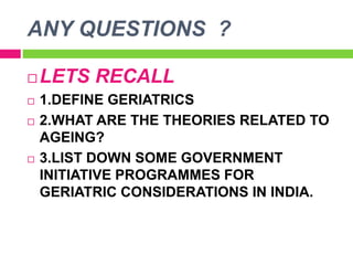 ANY QUESTIONS ?
 LETS RECALL
 1.DEFINE GERIATRICS
 2.WHAT ARE THE THEORIES RELATED TO
AGEING?
 3.LIST DOWN SOME GOVERNMENT
INITIATIVE PROGRAMMES FOR
GERIATRIC CONSIDERATIONS IN INDIA.
 