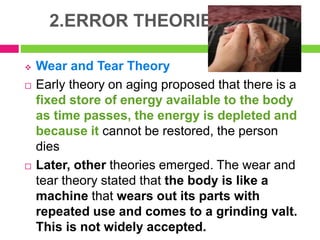 2.ERROR THEORIES
 Wear and Tear Theory
 Early theory on aging proposed that there is a
fixed store of energy available to the body
as time passes, the energy is depleted and
because it cannot be restored, the person
dies
 Later, other theories emerged. The wear and
tear theory stated that the body is like a
machine that wears out its parts with
repeated use and comes to a grinding valt.
This is not widely accepted.
 