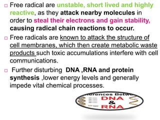  Free radical are unstable, short lived and highly
reactive, as they attack nearby molecules in
order to steal their electrons and gain stability,
causing radical chain reactions to occur.
 Free radicals are known to attack the structure of
cell membranes, which then create metabolic waste
products such toxic accumulations interfere with cell
communications.
 Further disturbing DNA ,RNA and protein
synthesis ,lower energy levels and generally
impede vital chemical processes.
 