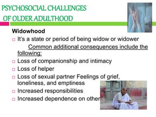 PSYCHOSOCIAL CHALLENGES
OF OLDER ADULTHOOD
Widowhood
 It’s a state or period of being widow or widower
Common additional consequences include the
following:
 Loss of companionship and intimacy
 Loss of helper
 Loss of sexual partner Feelings of grief,
loneliness, and emptiness
 Increased responsibilities
 Increased dependence on others
 