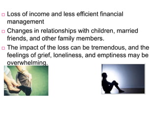  Loss of income and less efficient financial
management
 Changes in relationships with children, married
friends, and other family members.
 The impact of the loss can be tremendous, and the
feelings of grief, loneliness, and emptiness may be
overwhelming.
 