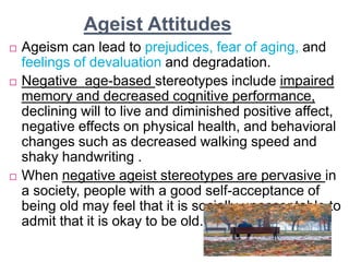 Ageist Attitudes
 Ageism can lead to prejudices, fear of aging, and
feelings of devaluation and degradation.
 Negative age-based stereotypes include impaired
memory and decreased cognitive performance,
declining will to live and diminished positive affect,
negative effects on physical health, and behavioral
changes such as decreased walking speed and
shaky handwriting .
 When negative ageist stereotypes are pervasive in
a society, people with a good self-acceptance of
being old may feel that it is socially unacceptable to
admit that it is okay to be old.
 