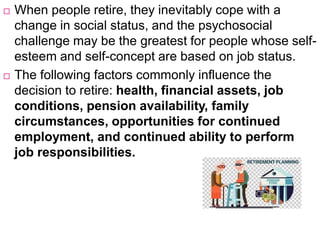  When people retire, they inevitably cope with a
change in social status, and the psychosocial
challenge may be the greatest for people whose self-
esteem and self-concept are based on job status.
 The following factors commonly influence the
decision to retire: health, financial assets, job
conditions, pension availability, family
circumstances, opportunities for continued
employment, and continued ability to perform
job responsibilities.
 