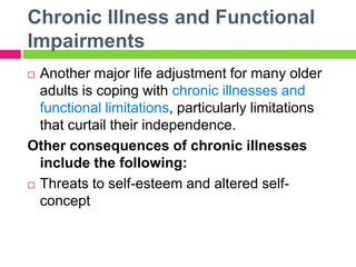 Chronic Illness and Functional
Impairments
 Another major life adjustment for many older
adults is coping with chronic illnesses and
functional limitations, particularly limitations
that curtail their independence.
Other consequences of chronic illnesses
include the following:
 Threats to self-esteem and altered self-
concept
 