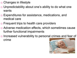  Changes in lifestyle
 Unpredictability about one’s ability to do what one
wants
 Expenditures for assistance, medications, and
medical care
 Frequent trips to health care providers
 Adverse medication effects, which sometimes cause
further functional impairments
 Increased vulnerability to personal crimes and fear of
crime
 