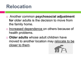 Relocation
 Another common psychosocial adjustment
for older adults is the decision to move from
the family home.
 Increased dependence on others because of
health problems.
 Older adults whose adult children have
moved to another location may relocate to be
closer to them.
 