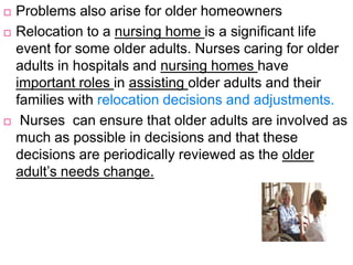  Problems also arise for older homeowners
 Relocation to a nursing home is a significant life
event for some older adults. Nurses caring for older
adults in hospitals and nursing homes have
important roles in assisting older adults and their
families with relocation decisions and adjustments.
 Nurses can ensure that older adults are involved as
much as possible in decisions and that these
decisions are periodically reviewed as the older
adult’s needs change.
 