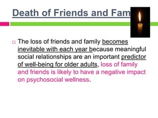 Death of Friends and Family
 The loss of friends and family becomes
inevitable with each year because meaningful
social relationships are an important predictor
of well-being for older adults, loss of family
and friends is likely to have a negative impact
on psychosocial wellness.
 