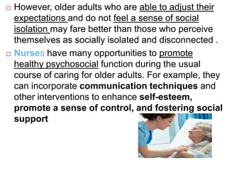  However, older adults who are able to adjust their
expectations and do not feel a sense of social
isolation may fare better than those who perceive
themselves as socially isolated and disconnected .
 Nurses have many opportunities to promote
healthy psychosocial function during the usual
course of caring for older adults. For example, they
can incorporate communication techniques and
other interventions to enhance self-esteem,
promote a sense of control, and fostering social
support
 
